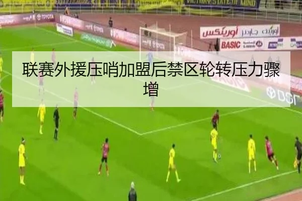联赛外援压哨加盟后禁区轮转压力骤增